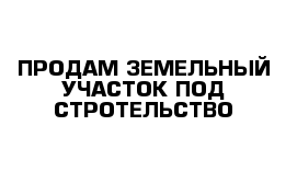 ПРОДАМ ЗЕМЕЛЬНЫЙ УЧАСТОК ПОД СТРОТЕЛЬСТВО